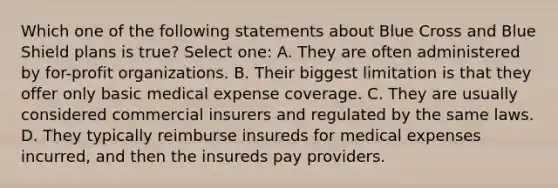 Which one of the following statements about Blue Cross and Blue Shield plans is true? Select one: A. They are often administered by for-profit organizations. B. Their biggest limitation is that they offer only basic medical expense coverage. C. They are usually considered commercial insurers and regulated by the same laws. D. They typically reimburse insureds for medical expenses incurred, and then the insureds pay providers.