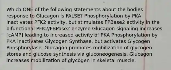 Which ONE of the following statements about the bodies response to Glucagon is FALSE? Phosphorylation by PKA inactivates PFK2 activity, but stimulates FPBase2 activity in the bifunctional PFK2/FBPase2 enzyme Glucagon signaling increases [cAMP] leading to increased activity of PKA Phosphorylation by PKA inactivates Glycogen Synthase, but activates Glycogen Phosphorylase. Glucagon promotes mobilization of glycogen stores and glucose synthesis via gluconeogenesis. Glucagon increases mobilization of glycogen in skeletal muscle.