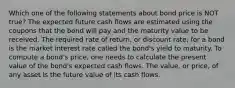 Which one of the following statements about bond price is NOT true? The expected future cash flows are estimated using the coupons that the bond will pay and the maturity value to be received. The required rate of return, or discount rate, for a bond is the market interest rate called the bond's yield to maturity. To compute a bond's price, one needs to calculate the present value of the bond's expected cash flows. The value, or price, of any asset is the future value of its cash flows.