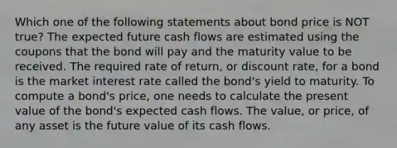 Which one of the following statements about bond price is NOT true? The expected future cash flows are estimated using the coupons that the bond will pay and the maturity value to be received. The required rate of return, or discount rate, for a bond is the market interest rate called the bond's yield to maturity. To compute a bond's price, one needs to calculate the present value of the bond's expected cash flows. The value, or price, of any asset is the future value of its cash flows.