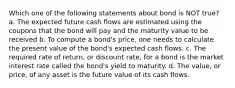 Which one of the following statements about bond is NOT true? a. The expected future cash flows are estimated using the coupons that the bond will pay and the maturity value to be received b. To compute a bond's price, one needs to calculate the present value of the bond's expected cash flows. c. The required rate of return, or discount rate, for a bond is the market interest rate called the bond's yield to maturity. d. The value, or price, of any asset is the future value of its cash flows.