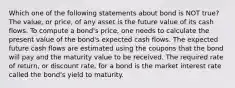 Which one of the following statements about bond is NOT true? The value, or price, of any asset is the future value of its cash flows. To compute a bond's price, one needs to calculate the present value of the bond's expected cash flows. The expected future cash flows are estimated using the coupons that the bond will pay and the maturity value to be received. The required rate of return, or discount rate, for a bond is the market interest rate called the bond's yield to maturity.