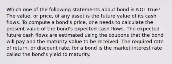 Which one of the following statements about bond is NOT true? The value, or price, of any asset is the future value of its cash flows. To compute a bond's price, one needs to calculate the present value of the bond's expected cash flows. The expected future cash flows are estimated using the coupons that the bond will pay and the maturity value to be received. The required rate of return, or discount rate, for a bond is the market interest rate called the bond's yield to maturity.