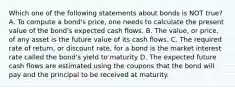 Which one of the following statements about bonds is NOT true? A. To compute a bond's price, one needs to calculate the present value of the bond's expected cash flows. B. The value, or price, of any asset is the future value of its cash flows. C. The required rate of return, or discount rate, for a bond is the market interest rate called the bond's yield to maturity D. The expected future cash flows are estimated using the coupons that the bond will pay and the principal to be received at maturity.