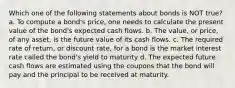 Which one of the following statements about bonds is NOT true? a. To compute a bond's price, one needs to calculate the present value of the bond's expected cash flows. b. The value, or price, of any asset, is the future value of its cash flows. c. The required rate of return, or discount rate, for a bond is the market interest rate called the bond's yield to maturity d. The expected future cash flows are estimated using the coupons that the bond will pay and the principal to be received at maturity.