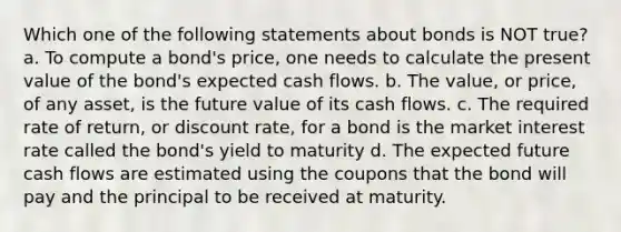 Which one of the following statements about bonds is NOT true? a. To compute a bond's price, one needs to calculate the present value of the bond's expected cash flows. b. The value, or price, of any asset, is the future value of its cash flows. c. The required rate of return, or discount rate, for a bond is the market interest rate called the bond's yield to maturity d. The expected future cash flows are estimated using the coupons that the bond will pay and the principal to be received at maturity.