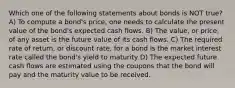 Which one of the following statements about bonds is NOT true? A) To compute a bond's price, one needs to calculate the present value of the bond's expected cash flows. B) The value, or price, of any asset is the future value of its cash flows. C) The required rate of return, or discount rate, for a bond is the market interest rate called the bond's yield to maturity D) The expected future cash flows are estimated using the coupons that the bond will pay and the maturity value to be received.