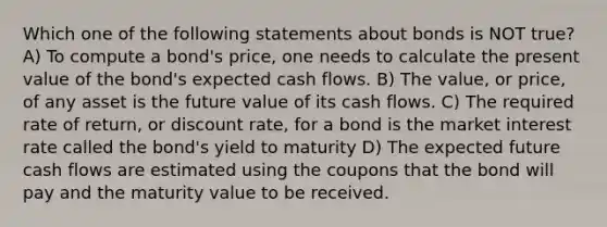 Which one of the following statements about bonds is NOT true? A) To compute a bond's price, one needs to calculate the present value of the bond's expected cash flows. B) The value, or price, of any asset is the future value of its cash flows. C) The required rate of return, or discount rate, for a bond is the market interest rate called the bond's yield to maturity D) The expected future cash flows are estimated using the coupons that the bond will pay and the maturity value to be received.