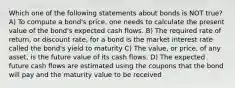 Which one of the following statements about bonds is NOT true? A) To compute a bond's price, one needs to calculate the present value of the bond's expected cash flows. B) The required rate of return, or discount rate, for a bond is the market interest rate called the bond's yield to maturity C) The value, or price, of any asset, is the future value of its cash flows. D) The expected future cash flows are estimated using the coupons that the bond will pay and the maturity value to be received