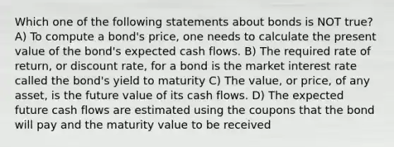 Which one of the following statements about bonds is NOT true? A) To compute a bond's price, one needs to calculate the present value of the bond's expected cash flows. B) The required rate of return, or discount rate, for a bond is the market interest rate called the bond's yield to maturity C) The value, or price, of any asset, is the future value of its cash flows. D) The expected future cash flows are estimated using the coupons that the bond will pay and the maturity value to be received