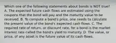 Which one of the following statements about bonds is NOT true? A. The expected future cash flows are estimated using the coupons that the bond will pay and the maturity value to be received. B. To compute a bond's price, one needs to calculate the present value of the bond's expected cash flows. C. The required rate of return, or discount rate, for a bond is the market interest rate called the bond's yield to maturity. D. The value, or price, of any asset is the future value of its cash flows.