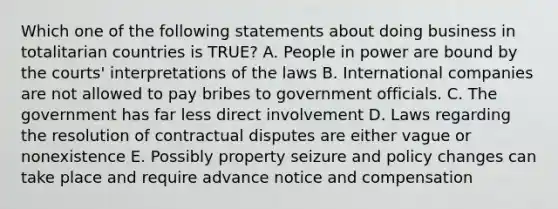 Which one of the following statements about doing business in totalitarian countries is​ TRUE? A. People in power are bound by the courts' interpretations of the laws B. International companies are not allowed to pay bribes to government officials. C. The government has far less direct involvement D. Laws regarding the resolution of contractual disputes are either vague or nonexistence E. Possibly property seizure and policy changes can take place and require advance notice and compensation