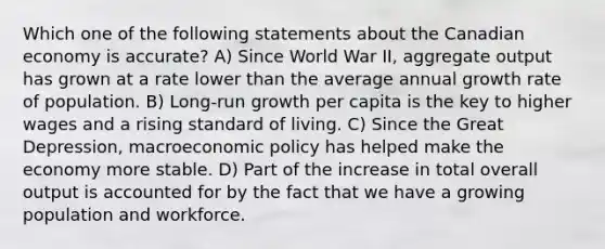 Which one of the following statements about the Canadian economy is accurate? A) Since World War II, aggregate output has grown at a rate lower than the average annual growth rate of population. B) Long-run growth per capita is the key to higher wages and a rising standard of living. C) Since the Great Depression, macroeconomic policy has helped make the economy more stable. D) Part of the increase in total overall output is accounted for by the fact that we have a growing population and workforce.