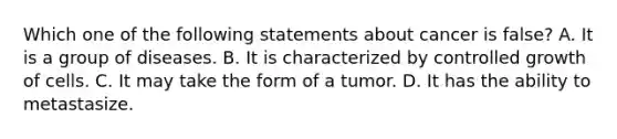 Which one of the following statements about cancer is false? A. It is a group of diseases. B. It is characterized by controlled growth of cells. C. It may take the form of a tumor. D. It has the ability to metastasize.