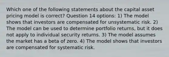 Which one of the following statements about the capital asset pricing model is correct? Question 14 options: 1) The model shows that investors are compensated for unsystematic risk. 2) The model can be used to determine portfolio returns, but it does not apply to individual security returns. 3) The model assumes the market has a beta of zero. 4) The model shows that investors are compensated for systematic risk.