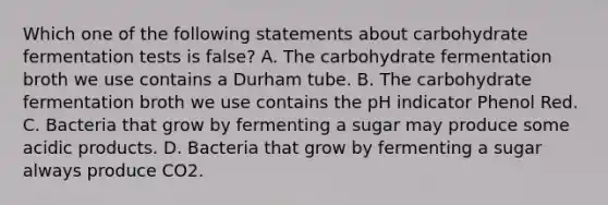 Which one of the following statements about carbohydrate fermentation tests is false? A. The carbohydrate fermentation broth we use contains a Durham tube. B. The carbohydrate fermentation broth we use contains the pH indicator Phenol Red. C. Bacteria that grow by fermenting a sugar may produce some acidic products. D. Bacteria that grow by fermenting a sugar always produce CO2.