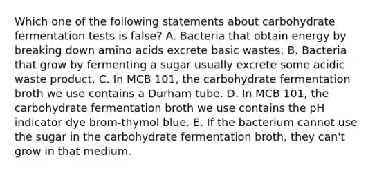 Which one of the following statements about carbohydrate fermentation tests is false? A. Bacteria that obtain energy by breaking down amino acids excrete basic wastes. B. Bacteria that grow by fermenting a sugar usually excrete some acidic waste product. C. In MCB 101, the carbohydrate fermentation broth we use contains a Durham tube. D. In MCB 101, the carbohydrate fermentation broth we use contains the pH indicator dye brom-thymol blue. E. If the bacterium cannot use the sugar in the carbohydrate fermentation broth, they can't grow in that medium.