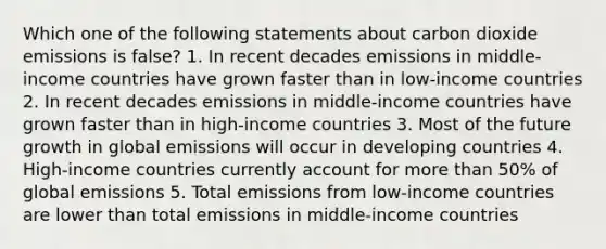 Which one of the following statements about carbon dioxide emissions is false? 1. In recent decades emissions in middle-income countries have grown faster than in low-income countries 2. In recent decades emissions in middle-income countries have grown faster than in high-income countries 3. Most of the future growth in global emissions will occur in developing countries 4. High-income countries currently account for more than 50% of global emissions 5. Total emissions from low-income countries are lower than total emissions in middle-income countries