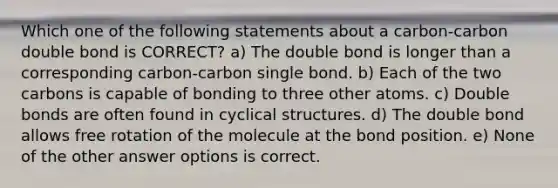 Which one of the following statements about a carbon-carbon double bond is CORRECT? a) The double bond is longer than a corresponding carbon-carbon single bond. b) Each of the two carbons is capable of bonding to three other atoms. c) Double bonds are often found in cyclical structures. d) The double bond allows free rotation of the molecule at the bond position. e) None of the other answer options is correct.