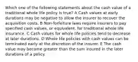 Which one of the following statements about the cash value of a traditional whole life policy is true? A Cash values at early durations may be negative to allow the insurer to recover the acquisition costs. B Non-forfeiture laws require insurers to pay specified cash values, or equivalent, for traditional whole life insurance. C Cash values for whole life policies tend to decrease at later durations. D Whole life policies with cash values can be terminated early at the discretion of the insurer. E The cash value may become greater than the sum insured in the later durations of a policy.