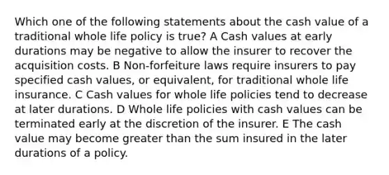 Which one of the following statements about the cash value of a traditional whole life policy is true? A Cash values at early durations may be negative to allow the insurer to recover the acquisition costs. B Non-forfeiture laws require insurers to pay specified cash values, or equivalent, for traditional whole life insurance. C Cash values for whole life policies tend to decrease at later durations. D Whole life policies with cash values can be terminated early at the discretion of the insurer. E The cash value may become <a href='https://www.questionai.com/knowledge/ktgHnBD4o3-greater-than' class='anchor-knowledge'>greater than</a> the sum insured in the later durations of a policy.