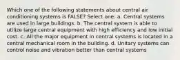 Which one of the following statements about central air conditioning systems is FALSE? Select one: a. Central systems are used in large buildings. b. The central system is able to utilize large central equipment with high efficiency and low initial cost. c. All the major equipment in central systems is located in a central mechanical room in the building. d. Unitary systems can control noise and vibration better than central systems