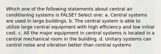 Which one of the following statements about central air conditioning systems is FALSE? Select one: a. Central systems are used in large buildings. b. The central system is able to utilize large central equipment with high efficiency and low initial cost. c. All the major equipment in central systems is located in a central mechanical room in the building. d. Unitary systems can control noise and vibration better than central systems