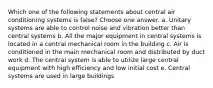 Which one of the following statements about central air conditioning systems is false? Choose one answer. a. Unitary systems are able to control noise and vibration better than central systems b. All the major equipment in central systems is located in a central mechanical room in the building c. Air is conditioned in the main mechanical room and distributed by duct work d. The central system is able to utilize large central equipment with high efficiency and low initial cost e. Central systems are used in large buildings