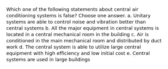 Which one of the following statements about central air conditioning systems is false? Choose one answer. a. Unitary systems are able to control noise and vibration better than central systems b. All the major equipment in central systems is located in a central mechanical room in the building c. Air is conditioned in the main mechanical room and distributed by duct work d. The central system is able to utilize large central equipment with high efficiency and low initial cost e. Central systems are used in large buildings