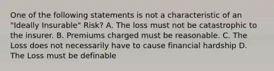 One of the following statements is not a characteristic of an "Ideally Insurable" Risk? A. The loss must not be catastrophic to the insurer. B. Premiums charged must be reasonable. C. The Loss does not necessarily have to cause financial hardship D. The Loss must be definable