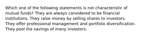 Which one of the following statements is not characteristic of mutual funds? They are always considered to be financial institutions. They raise money by selling shares to investors. They offer professional management and portfolio diversification. They pool the savings of many investors.