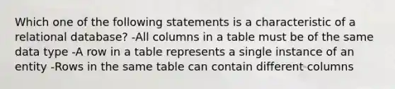 Which one of the following statements is a characteristic of a relational database? -All columns in a table must be of the same data type -A row in a table represents a single instance of an entity -Rows in the same table can contain different columns