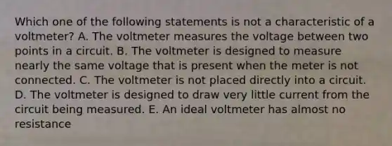 Which one of the following statements is not a characteristic of a voltmeter? A. The voltmeter measures the voltage between two points in a circuit. B. The voltmeter is designed to measure nearly the same voltage that is present when the meter is not connected. C. The voltmeter is not placed directly into a circuit. D. The voltmeter is designed to draw very little current from the circuit being measured. E. An ideal voltmeter has almost no resistance