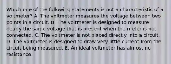 Which one of the following statements is not a characteristic of a voltmeter? A. The voltmeter measures the voltage between two points in a circuit. B. The voltmeter is designed to measure nearly the same voltage that is present when the meter is not connected. C. The voltmeter is not placed directly into a circuit. D. The voltmeter is designed to draw very little current from the circuit being measured. E. An ideal voltmeter has almost no resistance.