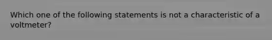 Which one of the following statements is not a characteristic of a voltmeter?