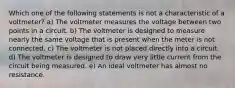 Which one of the following statements is not a characteristic of a voltmeter? a) The voltmeter measures the voltage between two points in a circuit. b) The voltmeter is designed to measure nearly the same voltage that is present when the meter is not connected. c) The voltmeter is not placed directly into a circuit. d) The voltmeter is designed to draw very little current from the circuit being measured. e) An ideal voltmeter has almost no resistance.