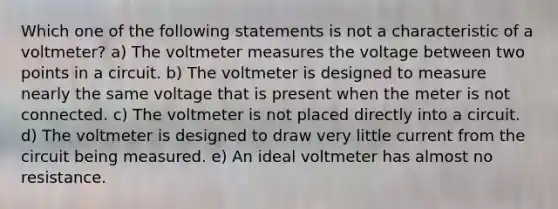 Which one of the following statements is not a characteristic of a voltmeter? a) The volt<a href='https://www.questionai.com/knowledge/kd73UVSayN-meter-m' class='anchor-knowledge'>meter m</a>easures the voltage between two points in a circuit. b) The voltmeter is designed to measure nearly the same voltage that is present when the meter is not connected. c) The voltmeter is not placed directly into a circuit. d) The voltmeter is designed to draw very little current from the circuit being measured. e) An ideal voltmeter has almost no resistance.