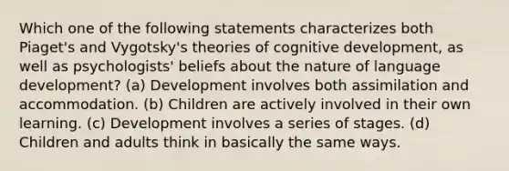 Which one of the following statements characterizes both Piaget's and Vygotsky's theories of cognitive development, as well as psychologists' beliefs about the nature of language development? (a) Development involves both assimilation and accommodation. (b) Children are actively involved in their own learning. (c) Development involves a series of stages. (d) Children and adults think in basically the same ways.