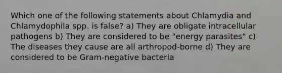 Which one of the following statements about Chlamydia and Chlamydophila spp. is false? a) They are obligate intracellular pathogens b) They are considered to be "energy parasites" c) The diseases they cause are all arthropod-borne d) They are considered to be Gram-negative bacteria