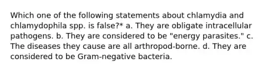 Which one of the following statements about chlamydia and chlamydophila spp. is false?* a. They are obligate intracellular pathogens. b. They are considered to be "energy parasites." c. The diseases they cause are all arthropod-borne. d. They are considered to be Gram-negative bacteria.