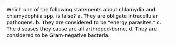 Which one of the following statements about chlamydia and chlamydophila spp. is false? a. They are obligate intracellular pathogens. b. They are considered to be "energy parasites." c. The diseases they cause are all arthropod-borne. d. They are considered to be Gram-negative bacteria.