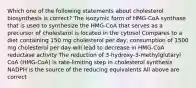 Which one of the following statements about cholesterol biosynthesis is correct? The isozymic form of HMG-CoA synthase that is used to synthesize the HMG-CoA that serves as a precursor of cholesterol is located in the cytosol Compares to a diet containing 150 mg cholesterol per day, consumption of 1500 mg cholesterol per day will lead to decrease in HMG-CoA reductase activity The reduction of 3-hydroxy-3-methylglutaryl CoA (HMG-CoA) is rate-limiting step in cholesterol synthesis NADPH is the source of the reducing equivalents All above are correct