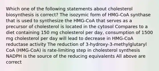 Which one of the following statements about cholesterol biosynthesis is correct? The isozymic form of HMG-CoA synthase that is used to synthesize the HMG-CoA that serves as a precursor of cholesterol is located in the cytosol Compares to a diet containing 150 mg cholesterol per day, consumption of 1500 mg cholesterol per day will lead to decrease in HMG-CoA reductase activity The reduction of 3-hydroxy-3-methylglutaryl CoA (HMG-CoA) is rate-limiting step in cholesterol synthesis NADPH is the source of the reducing equivalents All above are correct