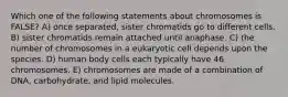 Which one of the following statements about chromosomes is FALSE? A) once separated, sister chromatids go to different cells. B) sister chromatids remain attached until anaphase. C) the number of chromosomes in a eukaryotic cell depends upon the species. D) human body cells each typically have 46 chromosomes. E) chromosomes are made of a combination of DNA, carbohydrate, and lipid molecules.