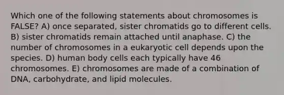 Which one of the following statements about chromosomes is FALSE? A) once separated, sister chromatids go to different cells. B) sister chromatids remain attached until anaphase. C) the number of chromosomes in a eukaryotic cell depends upon the species. D) human body cells each typically have 46 chromosomes. E) chromosomes are made of a combination of DNA, carbohydrate, and lipid molecules.