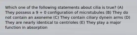 Which one of the following statements about cilia is true? (A) They possess a 9 + 0 configuration of microtubules (B) They do not contain an axoneme (C) They contain ciliary dynein arms (D) They are nearly identical to centrioles (E) They play a major function in absorption