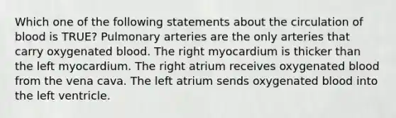 Which one of the following statements about the circulation of blood is TRUE? Pulmonary arteries are the only arteries that carry oxygenated blood. The right myocardium is thicker than the left myocardium. The right atrium receives oxygenated blood from the vena cava. The left atrium sends oxygenated blood into the left ventricle.