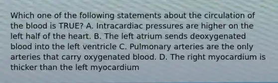 Which one of the following statements about the circulation of the blood is TRUE? A. Intracardiac pressures are higher on the left half of the heart. B. The left atrium sends deoxygenated blood into the left ventricle C. Pulmonary arteries are the only arteries that carry oxygenated blood. D. The right myocardium is thicker than the left myocardium