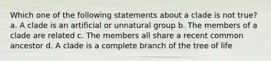 Which one of the following statements about a clade is not true? a. A clade is an artificial or unnatural group b. The members of a clade are related c. The members all share a recent common ancestor d. A clade is a complete branch of the tree of life
