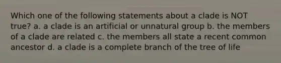 Which one of the following statements about a clade is NOT true? a. a clade is an artificial or unnatural group b. the members of a clade are related c. the members all state a recent common ancestor d. a clade is a complete branch of the tree of life